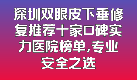 深圳双眼皮下垂修复推荐十家口碑实力医院榜单，专业安全之选