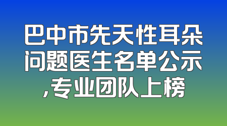 巴中市先天性耳朵问题医生名单公示，专业团队上榜