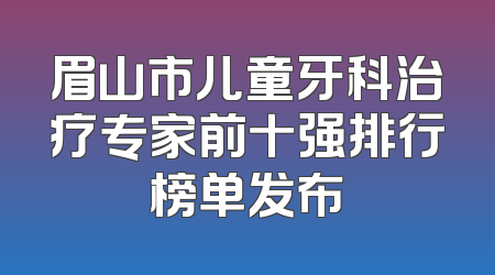 眉山市儿童牙科治疗专家前十强排行榜单发布
