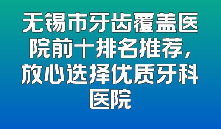 无锡市牙齿覆盖医院前十排名推荐，放心选择优质牙科医院