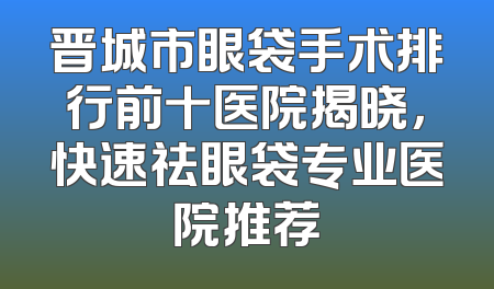 晋城市眼袋手术排行前十医院揭晓，快速祛眼袋专业医院推荐