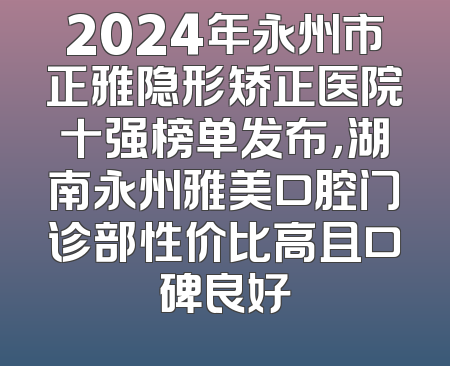 2024年永州市正雅隐形矫正医院十强榜单发布，湖南永州雅美口腔门诊部性价比高且口碑良好
