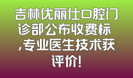 吉林优丽仕口腔门诊部公布收费标凈，专业医生技术获评价！