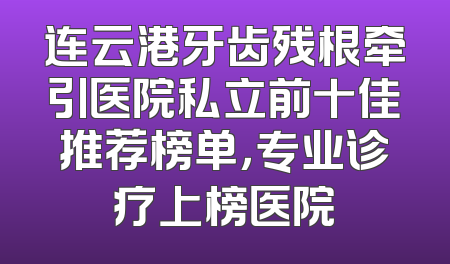 连云港牙齿残根牵引医院私立前十佳推荐榜单，专业诊疗上榜医院