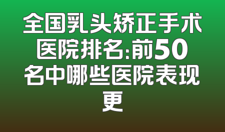 全国乳头矫正手术医院排名：前50名中哪些医院表现更