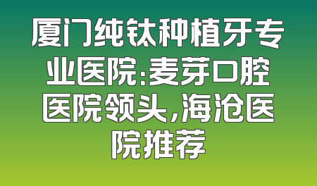 厦门纯钛种植牙专业医院：麦芽口腔医院领头，海沧医院推荐
