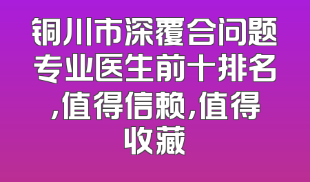 铜川市深覆合问题专业医生前十排名，值得信赖，值得收藏