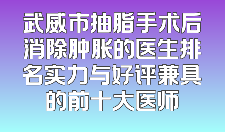 武威市抽脂手术后消除肿胀的医生排名实力与好评兼具的前十大医师