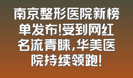 南京整形医院新榜单发布！受到网红名流青睐，华美医院持续领跑！