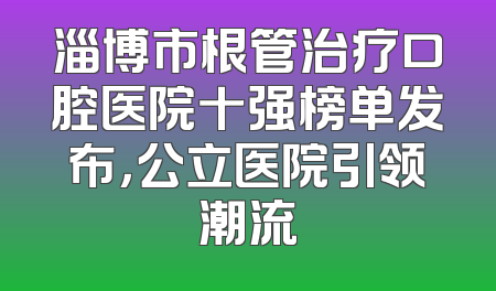 淄博市根管治疗口腔医院十强榜单发布，公立医院引领潮流