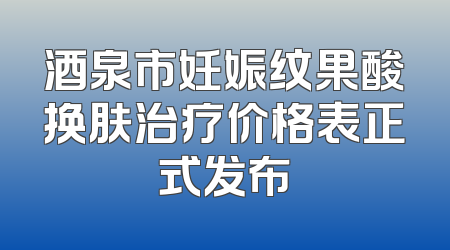酒泉市妊娠纹果酸换肤治疗价格表正式发布