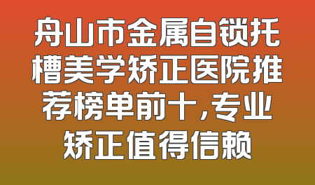 舟山市金属自锁托槽美学矫正医院推荐榜单前十，专业矫正值得信赖