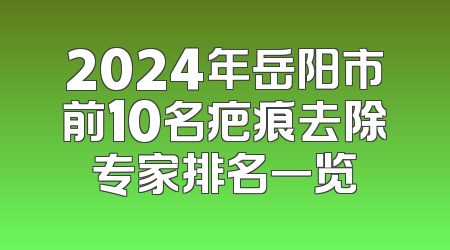 2024年岳阳市前10名疤痕去除专家排名一览