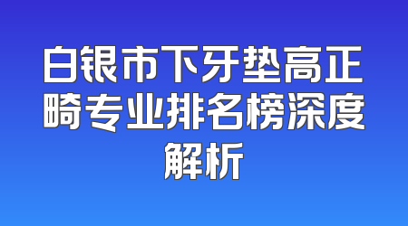 白银市下牙垫高正畸专业排名榜深度解析