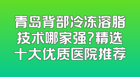 青岛背部冷冻溶脂技术哪家强？精选十大优质医院推荐