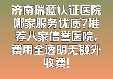 济南瑞蓝认证医院哪家服务优质？推荐八家信誉医院，费用全透明无额外收费！