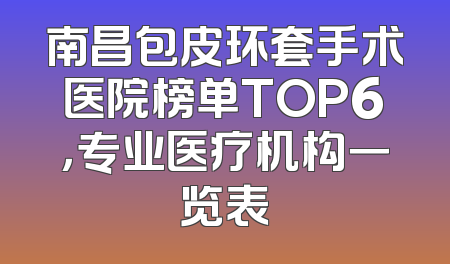南昌包皮环套手术医院榜单TOP6，专业医疗机构一览表