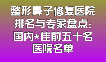 整形鼻子修复医院排名与专家盘点：国内*佳前五十名医院名单
