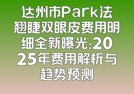 达州市Park法翘睫双眼皮费用明细全新曝光：2025年费用解析与趋势预测