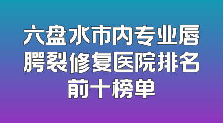 六盘水市内专业唇腭裂修复医院排名前十榜单