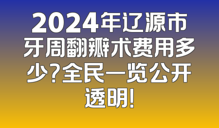 2024年辽源市牙周翻瓣术费用多少？全民一览公开透明！