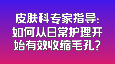 皮肤科专家指导：如何从日常护理开始有效收缩毛孔？