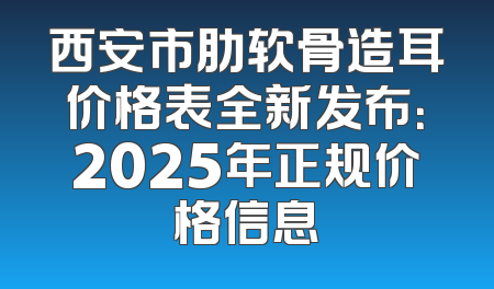 西安市肋软骨造耳价格表全新发布：2025年正规价格信息