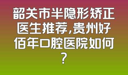 韶关市半隐形矫正医生推荐，贵州好佰年口腔医院如何？
