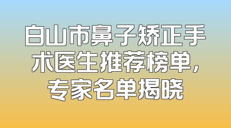 白山市鼻子矫正手术医生推荐榜单，专家名单揭晓
