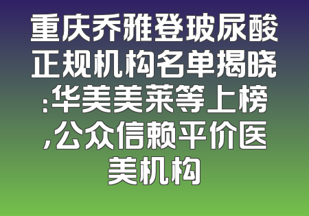 重庆乔雅登玻尿酸正规机构名单揭晓：华美美莱等上榜，公众信赖平价医美机构