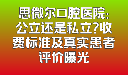 思微尔口腔医院：公立还是私立？收费标准及真实患者评价曝光