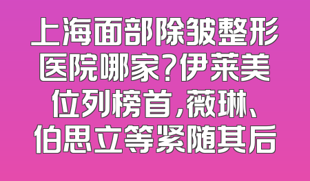 上海面部除皱整形医院哪家？伊莱美位列榜首，薇琳、伯思立等紧随其后