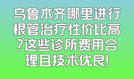 乌鲁木齐哪里进行根管治疗性价比高？这些诊所费用合理且技术优良！