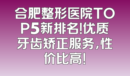 合肥整形医院TOP5新排名！优质牙齿矫正服务，性价比高！