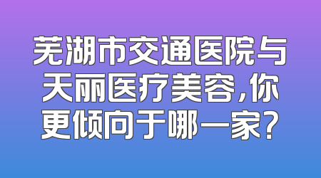 芜湖市交通医院与天丽医疗美容，你更倾向于哪一家？