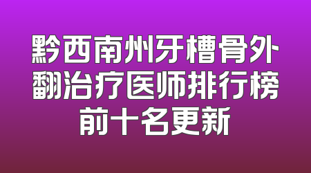 黔西南州牙槽骨外翻治疗医师排行榜前十名更新