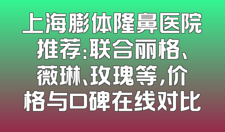 上海膨体隆鼻医院推荐：联合丽格、薇琳、玫瑰等，价格与口碑在线对比