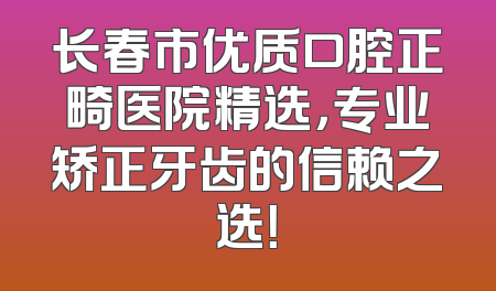 长春市优质口腔正畸医院精选，专业矫正牙齿的信赖之选！