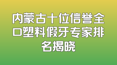 内蒙古十位信誉全口塑料假牙专家排名揭晓