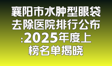 襄阳市水肿型眼袋去除医院排行公布：2025年度上榜名单揭晓
