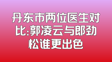 丹东市两位医生对比：郭凌云与郎劲松谁更出色
