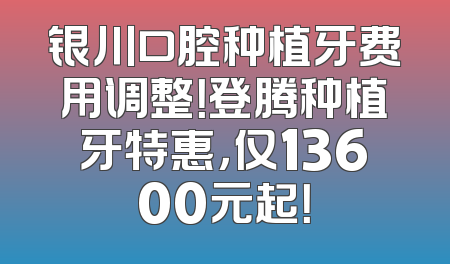 银川口腔种植牙费用调整！登腾种植牙特惠，仅13600元起！