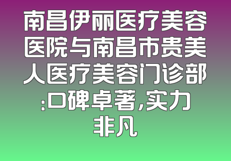 南昌伊丽医疗美容医院与南昌市贵美人医疗美容门诊部：口碑卓著，实力非凡