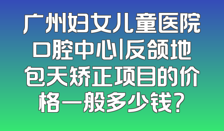 广州妇女儿童医院口腔中心｜反颌地包天矫正项目的价格一般多少钱？