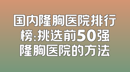 国内隆胸医院排行榜：挑选前50强隆胸医院的方法