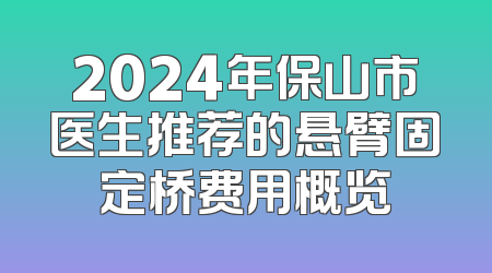 2024年保山市医生推荐的悬臂固定桥费用概览