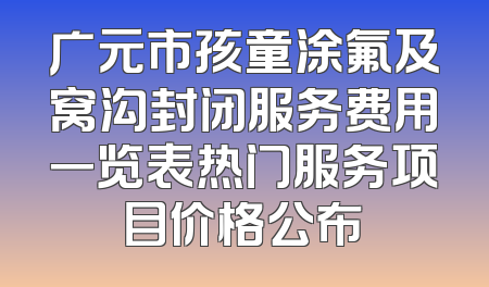 广元市孩童涂氟及窝沟封闭服务费用一览表热门服务项目价格公布