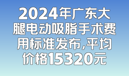 2024年广东大腿电动吸脂手术费用标准发布，平均价格15320元