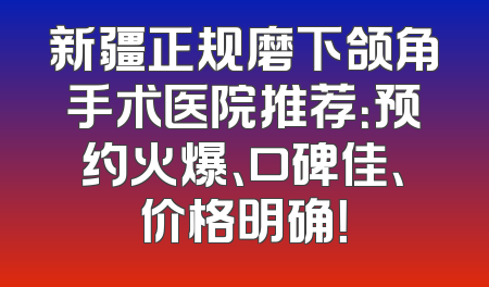 新疆正规磨下颌角手术医院推荐：预约火爆、口碑佳、价格明确！