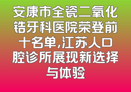 安康市全瓷二氧化锆牙科医院荣登前十名单，江苏人口腔诊所展现新选择与体验